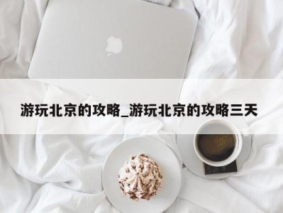 南京游玩北京的攻略_游玩北京的攻略三天 