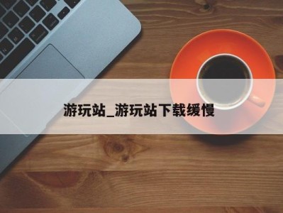 南京游玩站_游玩站下载缓慢 