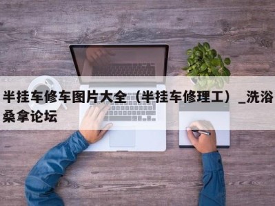 南京半挂车修车图片大全（半挂车修理工）_洗浴桑拿论坛