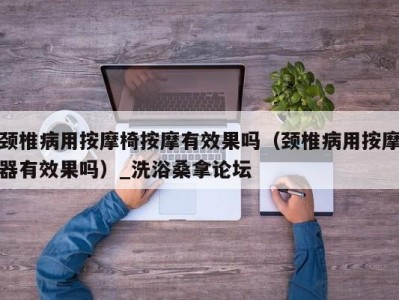 南京颈椎病用按摩椅按摩有效果吗（颈椎病用按摩器有效果吗）_洗浴桑拿论坛