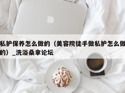 南京私护保养怎么做的（美容院徒手做私护怎么做的）_洗浴桑拿论坛