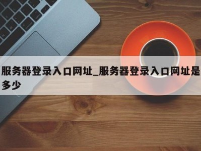 南京服务器登录入口网址_服务器登录入口网址是多少 